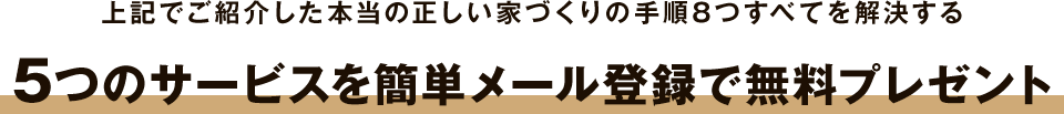 上記でご紹介した本当の正しい家づくりの手順8つすべてを解決する、5つのサービスを簡単メール登録で無料プレゼント!!