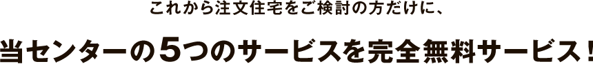 これから注文住宅をご検討の方だけに、当センターの5つのサービスを完全無料サービス！