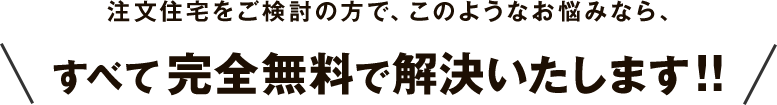 注文住宅をご検討の方で、このようなお悩みなら、すべて完全無料で解決いたします!! 