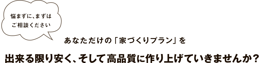 悩まずに、まずはご相談ください あなただけの「家づくりプラン」を出来る限り安く、そして高品質に作り上げていきませんか？